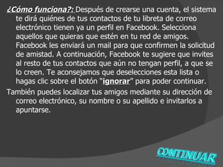¿Cómo funciona?:  Después de crearse una cuenta, el sistema te dirá quiénes de tus contactos de tu libreta de correo electrónico tienen ya un perfil en Facebook.   Selecciona aquellos que quieras que estén en tu red de amigos. Facebook les enviará un mail para que confirmen la solicitud de amistad. A continuación, Facebook te sugiere que invites al resto de tus contactos que aún no tengan perfil, a que se lo creen. Te aconsejamos que deselecciones esta lista o hagas clic sobre el botón “ ignorar ” para poder continuar. También puedes localizar tus amigos mediante su dirección de correo electrónico, su nombre o su apellido e invitarlos a apuntarse.  