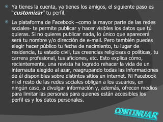 Ya tienes la cuenta, ya tienes los amigos, el siguiente paso es “ customizar ” tu perfil.  La plataforma de Facebook –como la mayor parte de las redes sociales- te permite publicar y hacer visibles los datos que tú   quieras. Si no quieres publicar nada, lo único que aparecerá será tu nombre y/o dirección de e-mail. Pero también puedes elegir hacer público tu fecha de nacimiento, tu lugar de residencia, tu estado civil, tus creencias religiosas o políticas, tu carrera profesional, tus aficiones, etc. Esto explica cómo, recientemente, una revista ha logrado rehacer la vida de un internauta elegido al azar, reagrupando todas las informaciones de él disponibles sobre distintos sitios en internet. Ni Facebook ni el resto de las redes sociales obligan a los usuarios, en ningún caso, a divulgar información y, además, ofrecen medios para limitar las personas para quienes están accesibles los perfil es y los datos personales. 