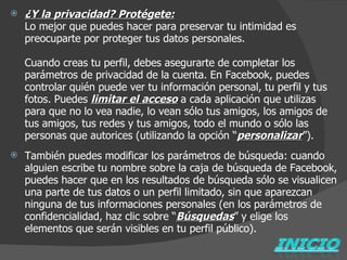 ¿Y la privacidad? Protégete: Lo mejor que puedes hacer para preservar tu intimidad es preocuparte por proteger tus datos personales. Cuando creas tu perfil, debes asegurarte de completar los parámetros de privacidad de la cuenta. En Facebook, puedes controlar quién puede ver tu información personal, tu perfil y tus fotos. Puedes  limitar el acceso   a cada aplicación que utilizas para que no lo vea nadie, lo vean sólo tus amigos, los amigos de tus amigos, tus redes y tus amigos, todo el mundo o sólo las personas que autorices (utilizando la opción “ personalizar ”).   También puedes modificar los parámetros de búsqueda: cuando alguien escribe tu nombre sobre la caja de búsqueda de Facebook, puedes hacer que en los resultados de búsqueda sólo se visualicen una parte de tus datos o un perfil limitado, sin que aparezcan ninguna de tus informaciones personales (en los parámetros de confidencialidad, haz clic sobre “ Búsquedas ” y elige los elementos que serán visibles en tu perfil público). 