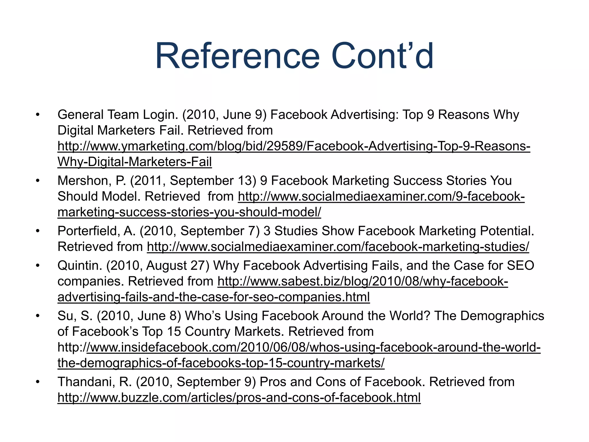 Reference Cont’dGeneral Team Login. (2010, June 9) Facebook Advertising: Top 9 Reasons Why Digital Marketers Fail. Retrieved from http://www.ymarketing.com/blog/bid/29589/Facebook-Advertising-Top-9-Reasons-Why-Digital-Marketers-FailMershon, P. (2011, September 13) 9 Facebook Marketing Success Stories You Should Model. Retrieved  from http://www.socialmediaexaminer.com/9-facebook-marketing-success-stories-you-should-model/Porterfield, A. (2010, September 7) 3 Studies Show Facebook Marketing Potential. Retrieved from http://www.socialmediaexaminer.com/facebook-marketing-studies/Quintin. (2010, August 27) Why Facebook Advertising Fails, and the Case for SEO companies. Retrieved from http://www.sabest.biz/blog/2010/08/why-facebook-advertising-fails-and-the-case-for-seo-companies.htmlSu, S. (2010, June 8) Who’s Using Facebook Around the World? The Demographics of Facebook’s Top 15 Country Markets. Retrieved from http://www.insidefacebook.com/2010/06/08/whos-using-facebook-around-the-world-the-demographics-of-facebooks-top-15-country-markets/Thandani, R. (2010, September 9) Pros and Cons of Facebook. Retrieved from http://www.buzzle.com/articles/pros-and-cons-of-facebook.html