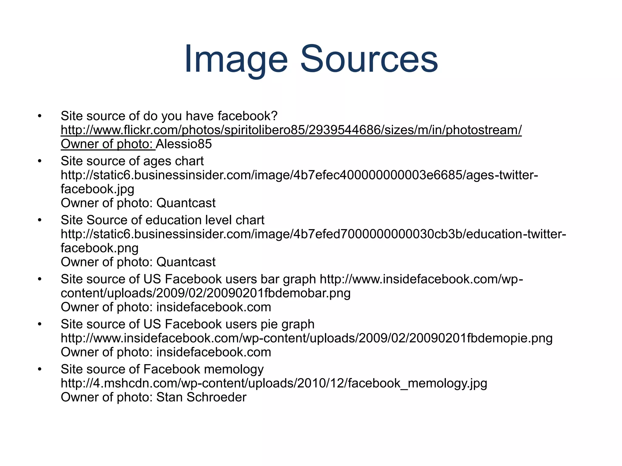 Image SourcesSite source of do you have facebook?http://www.flickr.com/photos/spiritolibero85/2939544686/sizes/m/in/photostream/Owner of photo: Alessio85Site source of ages chart http://static6.businessinsider.com/image/4b7efec400000000003e6685/ages-twitter-facebook.jpgOwner of photo: QuantcastSite Source of education level chart http://static6.businessinsider.com/image/4b7efed7000000000030cb3b/education-twitter-facebook.pngOwner of photo: QuantcastSite source of US Facebook users bar graph http://www.insidefacebook.com/wp-content/uploads/2009/02/20090201fbdemobar.pngOwner of photo: insidefacebook.comSite source of US Facebook users pie graphhttp://www.insidefacebook.com/wp-content/uploads/2009/02/20090201fbdemopie.pngOwner of photo: insidefacebook.comSite source of Facebook memologyhttp://4.mshcdn.com/wp-content/uploads/2010/12/facebook_memology.jpgOwner of photo: Stan Schroeder