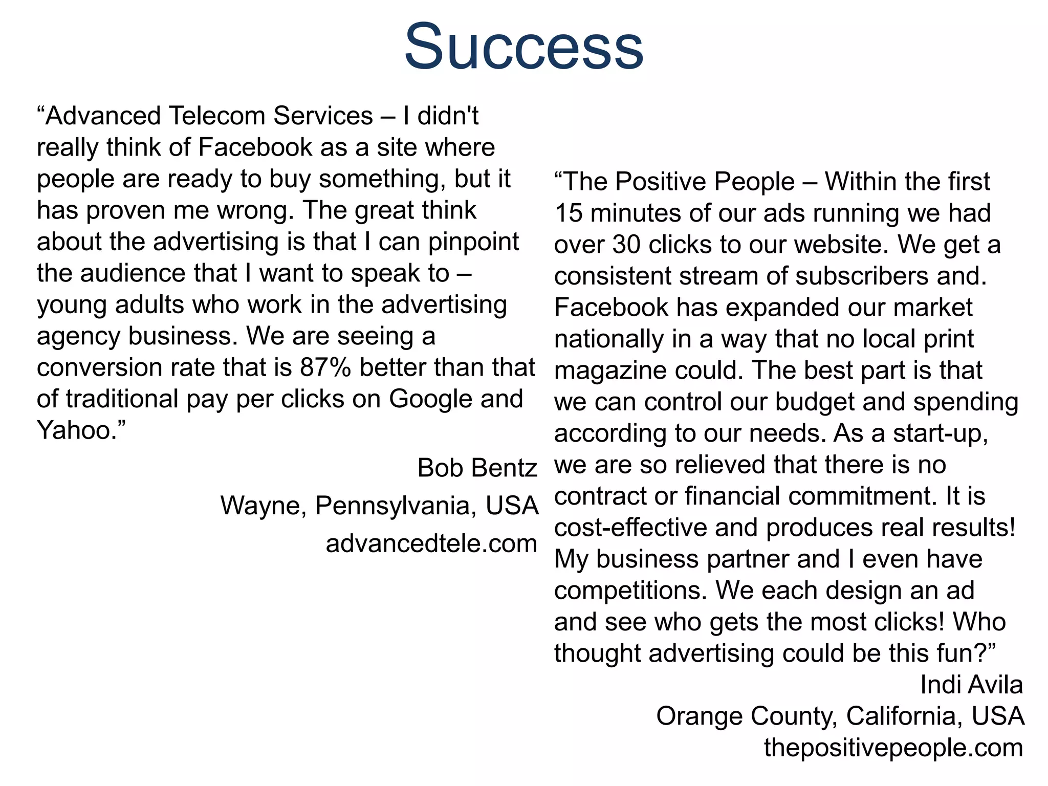 Success“Advanced Telecom Services – I didn't really think of Facebook as a site where people are ready to buy something, but it has proven me wrong. The great think about the advertising is that I can pinpoint the audience that I want to speak to – young adults who work in the advertising agency business. We are seeing a conversion rate that is 87% better than that of traditional pay per clicks on Google and Yahoo.” Bob BentzWayne, Pennsylvania, USA advancedtele.com“The Positive People – Within the first 15 minutes of our ads running we had over 30 clicks to our website. We get a consistent stream of subscribers and. Facebook has expanded our market nationally in a way that no local print magazine could. The best part is that we can control our budget and spending according to our needs. As a start-up, we are so relieved that there is no contract or financial commitment. It is cost-effective and produces real results! My business partner and I even have competitions. We each design an ad and see who gets the most clicks! Who thought advertising could be this fun?”Indi Avila Orange County, California, USA thepositivepeople.com