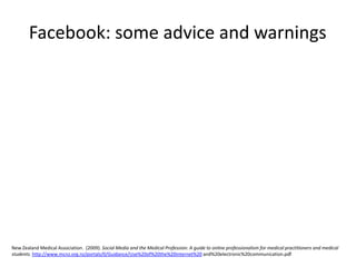 Facebook: some advice and warnings New Zealand Medical Association.  (2009). Social Media and the Medical Profession: A guide to online professionalism for medical practitioners and medical students. http://www.mcnz.org.nz/portals/0/Guidance/Use%20of%20the%20internet%20 and%20electronic%20communication.pdf 
