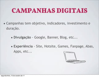 CAMPANHAS DIGITAIS
   • Campanhas tem objetivo, indicadores, investimento e
       duração.

              • Divulgação - Google, Banner, Blog, etc...

              • Experiência - Site, Hotsite, Games, Fanpage, Abas,
                  Apps, etc...




segunda-feira, 10 de outubro de 11
 