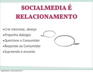 SOCIALMEDIA É
                      RELACIONAMENTO
  •Crie interesse, desejo
  •Proponha diálogos
  •Questione o Consumidor
  •Responda ao Consumidor
  •Supreenda e encante



segunda-feira, 10 de outubro de 11
 