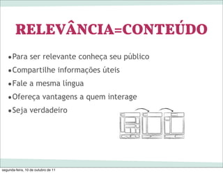 RELEVÂNCIA=CONTEÚDO
   •Para ser relevante conheça seu público
   •Compartilhe informações úteis
   •Fale a mesma língua
   •Ofereça vantagens a quem interage
   •Seja verdadeiro




segunda-feira, 10 de outubro de 11
 