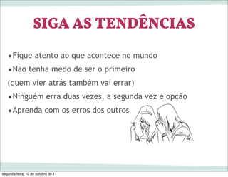 SIGA AS TENDÊNCIAS
   •Fique atento ao que acontece no mundo
   •Não tenha medo de ser o primeiro
   (quem vier atrás também vai errar)
   •Ninguém erra duas vezes, a segunda vez é opção
   •Aprenda com os erros dos outros




segunda-feira, 10 de outubro de 11
 