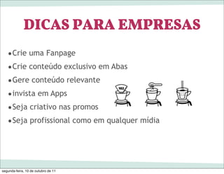 DICAS PARA EMPRESAS
   •Crie uma Fanpage
   •Crie conteúdo exclusivo em Abas
   •Gere conteúdo relevante
   •invista em Apps
   •Seja criativo nas promos
   •Seja profissional como em qualquer mídia



segunda-feira, 10 de outubro de 11
 