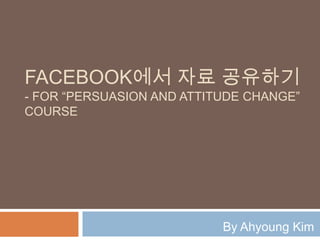 FACEBOOK에서 자료 공유하기
- FOR “PERSUASION AND ATTITUDE CHANGE”
COURSE




                           By Ahyoung Kim
 