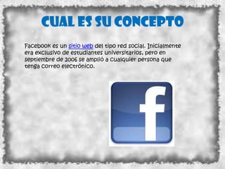 Cual es su concepto
Facebook es un sitio web del tipo red social. Inicialmente
era exclusivo de estudiantes universitarios, pero en
septiembre de 2006 se amplió a cualquier persona que
tenga correo electrónico.
 