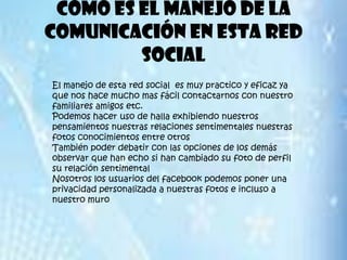 Como es el manejo de la
comunicación en esta red
         social
El manejo de esta red social es muy practico y eficaz ya
que nos hace mucho mas fácil contactarnos con nuestro
familiares amigos etc.
Podemos hacer uso de halla exhibiendo nuestros
pensamientos nuestras relaciones sentimentales nuestras
fotos conocimientos entre otros
También poder debatir con las opciones de los demás
observar que han echo si han cambiado su foto de perfil
su relación sentimental
Nosotros los usuarios del facebook podemos poner una
privacidad personalizada a nuestras fotos e incluso a
nuestro muro
 