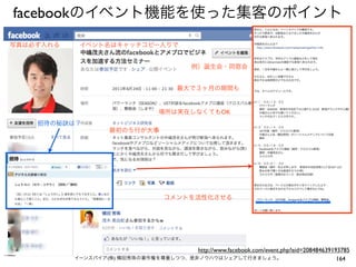 facebookのイベント機能を使った集客のポイント
写真は必ず入れる    イベント名はキャッチコピー入りで


                                             例）誕生会・同窓会


                                         最大で３ヶ月の期間も


                                   場所は実在しなくてもOK
    招待の秘訣は？
                     最初の５行が大事




                                     コメントを活性化させる




                                       http://www.facebook.com/event.php?eid=208484639193785
           イーンスパイア(株) 横田秀珠の著作権を尊重しつつ、是非ノウハウはシェアして行きましょう。                                164
 