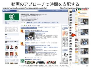 動画のアプローチで時間を支配する
http://www.facebook.com/yamazakisaketen.com.fan    http://www.yamazakisaketen.com/




                 イーンスパイア(株) 横田秀珠の著作権を尊重しつつ、是非ノウハウはシェアして行きましょう。                184
 
