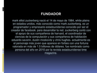 FUNDADOR
 mark elliot zuckerberg nació el 14 de mayo de 1984, white plains
 en estados unidos, más conocido como mark zuckerberg. es un
  programador y empresario estadounidense conocido por ser el
creador de facebook. para desarrollar la red, zuckerberg contó con
    el apoyo de sus compañeros de harvard, el coordinador de
   ciencias de la computación y sus compañeros de habitación
eduardo saverin, dustin moskovitz y chris hughes. actualmente es
  el personaje más joven que aparece en forbes con una fortuna
 valorada en más de 1.5 billones de dólares. fue nombrado como
   persona del año en 2010 por la revista estadounidense time
                            magazine.
 