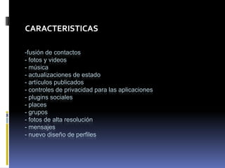 CARACTERISTICAS

-fusión de contactos
- fotos y videos
- música
- actualizaciones de estado
- artículos publicados
- controles de privacidad para las aplicaciones
- plugins sociales
- places
- grupos
- fotos de alta resolución
- mensajes
- nuevo diseño de perfiles
 