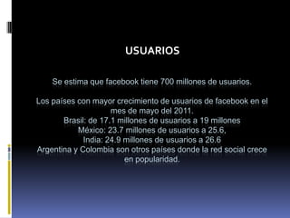 USUARIOS

    Se estima que facebook tiene 700 millones de usuarios.

Los países con mayor crecimiento de usuarios de facebook en el
                     mes de mayo del 2011.
       Brasil: de 17.1 millones de usuarios a 19 millones
           México: 23.7 millones de usuarios a 25.6,
             India: 24.9 millones de usuarios a 26.6
Argentina y Colombia son otros países donde la red social crece
                         en popularidad.
 