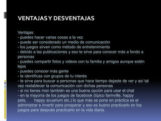 VENTAJAS Y DESVENTAJAS

Ventajas:
- puedes hacer varias cosas a la vez
- puede ser considerado un medio de comunicación
- los juegos sirven como método de entretenimiento
- debido a las publicaciones y eso te sirve para conocer más a fondo a
personas
- puedes compartir fotos y videos con tu familia y amigos aunque estén
lejos
- puedes conocer más gente
- te identificas con grupos de tu interés
- te sirve para buscar a personas que hace tiempo dejaste de ver y así tal
vez restablecer la comunicación con dichas personas
- si no tienes msn también es una buena opción para usar el chat
- en la mayoría de los juegos de facebook (típico farmville, happy
pets,      happy acuarium etc.) lo que más se pone en práctica es el
administrar e invertir para prosperar y eso es bueno practicarlo en los
juegos para después practicarlo en la vida diaria.
 