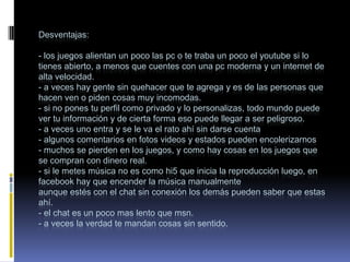 Desventajas:

- los juegos alientan un poco las pc o te traba un poco el youtube si lo
tienes abierto, a menos que cuentes con una pc moderna y un internet de
alta velocidad.
- a veces hay gente sin quehacer que te agrega y es de las personas que
hacen ven o piden cosas muy incomodas.
- si no pones tu perfil como privado y lo personalizas, todo mundo puede
ver tu información y de cierta forma eso puede llegar a ser peligroso.
- a veces uno entra y se le va el rato ahí sin darse cuenta
- algunos comentarios en fotos videos y estados pueden encolerizarnos
- muchos se pierden en los juegos, y como hay cosas en los juegos que
se compran con dinero real.
- si le metes música no es como hi5 que inicia la reproducción luego, en
facebook hay que encender la música manualmente
aunque estés con el chat sin conexión los demás pueden saber que estas
ahí.
- el chat es un poco mas lento que msn.
- a veces la verdad te mandan cosas sin sentido.
 