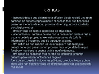 CRITICAS
- facebook desde que alcanzo una difusión global recibió una gran
cantidad de críticas especialmente el acceso fácil que tienen las
personas menores de edad provocando en algunos casos daño
psicológico y otros.
- otras críticas en cuanto su política de privacidad.
- facebook en su contrato de uso con la comunidad declara que el
usuario cede la propiedad exclusiva y perpetua de toda la
información e imágenes que se agreguen a la red.
- otra crítica es que cuando un usuario quiere dar de baja su
cuenta tiene que pasar por un proceso muy largo, debido a que
facebook mantiene la cuenta activa indefinidamente.
- otro critica es el acceso fácil al robo de identidad, creando
cuentas para realizar actividades ilegales.
fuera de eso desde instituciones públicas, colegios, blogs y otros
sitios web han hecho críticas de diferentes aspectos a la conocida
red social.
 