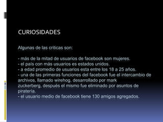 CURIOSIDADES

Algunas de las criticas son:

- más de la mitad de usuarios de facebook son mujeres.
- el país con más usuarios es estados unidos.
- a edad promedio de usuarios esta entre los 18 a 25 años.
- una de las primeras funciones del facebook fue el intercambio de
archivos, llamado wirehog, desarrollado por mark
zuckerberg, después el mismo fue eliminado por asuntos de
piratería.
- el usuario medio de facebook tiene 130 amigos agregados.
 