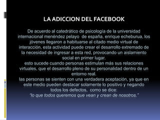 LA ADICCION DEL FACEBOOK
       De acuerdo al catedrático de psicología de la universidad
internacional menéndez pelayo de españa, enrique echeburua, los
        jóvenes llegaron a habituarse al citado medio virtual de
 interacción, esta actividad puede crear el desarrollo extremado de
   la necesidad de ingresar a esta red, provocando un aislamiento
                         social en primer lugar.
     esto sucede cuando personas estimulan más sus relaciones
 virtuales, que el desarrollo pleno de su personalidad dentro de un
                              entorno real.
 las personas se sienten con una verdadera aceptación, ya que en
    este medio pueden destacar solamente lo positivo y negando
                   todos los defectos, como se dice:
        “lo que todos queremos que vean y crean de nosotros.”
 
