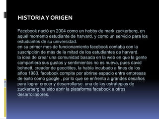 HISTORIA Y ORIGEN

Facebook nació en 2004 como un hobby de mark zuckerberg, en
aquél momento estudiante de harvard, y como un servicio para los
estudiantes de su universidad.
en su primer mes de funcionamiento facebook contaba con la
suscripción de más de la mitad de los estudiantes de harvard.
la idea de crear una comunidad basada en la web en que la gente
compartiera sus gustos y sentimientos no es nueva, pues david
bohnett, creador de geocitites, la había incubado a fines de los
años 1980. facebook compite por abrirse espacio entre empresas
de éxito como google , por lo que se enfrenta a grandes desafíos
para lograr crecer y desarrollarse. una de las estrategias de
zuckerberg ha sido abrir la plataforma facebook a otros
desarrolladores.
 