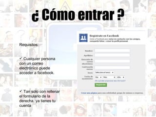 ¿ Cómo entrar ? Requisitos: Cualquier persona con un correo electrónico puede acceder a facebook. Tan solo con rellenar el formulario de la derecha, ya tienes tu cuenta 