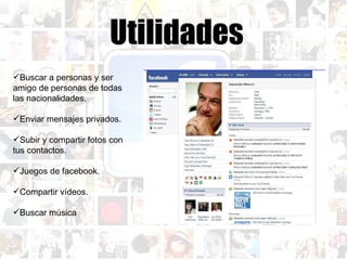 Utilidades Buscar a personas y ser amigo de personas de todas las nacionalidades. Enviar mensajes privados. Subir y compartir fotos con tus contactos. Juegos de facebook. Compartir vídeos. Buscar música  