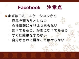 Facebook 　注意点 まずはコミニュケーションから 　・商品を売ろうとしない 　・会社情報ばかりはつまらない 　・知ってもらう、好きになってもらう 　・すぐに結果を求めない 　・自分がされて嫌なことはやらない 