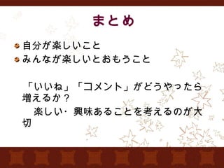 まとめ 自分が楽しいこと みんなが楽しいとおもうこと 　 　「いいね」「コメント」がどうやったら増えるか？ 　　楽しい・興味あることを考えるのが大切 
