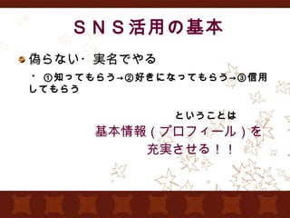 ＳＮＳ活用の基本 偽らない・実名でやる 　・ ①知ってもらう->②好きになってもらう->③信用してもらう 　　　　　　　　　　　　　　　ということは 　　　　　　基本情報（プロフィール）を 　　　　　　　　　　充実させる！！ 