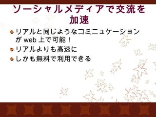 ソーシャルメディアで交流を加速 リアルと同じようなコミニュケーションが web 上で可能！ リアルよりも高速に しかも無料で利用できる 　 