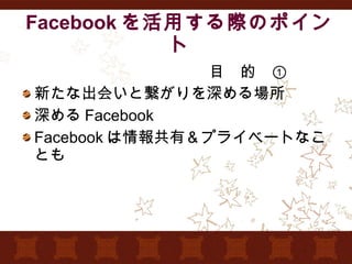 Facebook を活用する際のポイント 　　　　　　　　　　　　目　的　① 新たな出会いと繋がりを深める場所 深める Facebook Facebook は情報共有＆プライベートなことも 