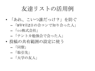 友達リストの活用例
• 「あれ、こいつ誰だっけ？」を防ぐ
 – 「X年Y月Z日の合コンで知り合った人」
 – 「○○株式会社」
 – 「ナントカ勉強会で会った人」
• 投稿の共有範囲の設定に使う
 – 「同僚」
 – 「取引先」
 – 「大学の友人」
 