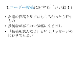 1.ユーザー投稿に対する「いいね！」

• 友達の投稿を見ておもしろかったら押す
  もの
• 投稿者が喜ぶので気軽にやるべし
• 「投稿を読んだよ」というメッセージの
  代わりでもよい
 
