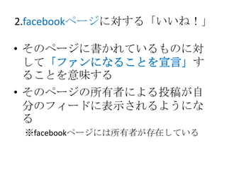 2.facebookページに対する「いいね！」

• そのページに書かれているものに対
  して「ファンになることを宣言」す
  ることを意味する
• そのページの所有者による投稿が自
  分のフィードに表示されるようにな
  る
 ※facebookページには所有者が存在している
 