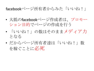 facebookページ所有者からみた「いいね！」

• 大抵のfacebookページ作成者は、プロモー
  ション目的でページの作成を行う
• 「いいね！」の数はそのままメディア力
  となる
• だからページ所有者達は「いいね！」数
  を稼ぐことに必死
 