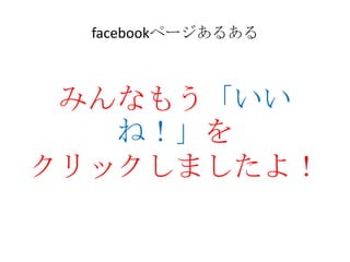 facebookページあるある



 みんなもう「いい
   ね！」を
クリックしましたよ！
 