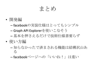 まとめ
• 開発編
 – facebookの実装仕様はとってもシンプル
 – Graph API Explorerを使いこなそう
 – 基本を押さえるだけで技術仕様書要らず
• 使い方編
 – 知らなかったで済まされる機能は結構沢山あ
   る
 – facebookページへの「いいね！」は重い
 