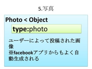 5.写真

Photo < Object
  type:photo
 ユーザーによって投稿された画
 像
 ※facebookアプリからもよく自
 動生成される
 