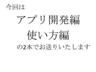 今回は

 アプリ開発編
  使い方編
 の2本でお送りいたします
 