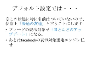 デフォルト設定では・・・
※この状態に特に名前はついていないので、
便宜上「普通の友達」と言うことにします
• フィードの表示対象が「ほとんどのアッ
  プデート」になる。
• あとはfacebookの表示対象選定エンジン任
  せ
 