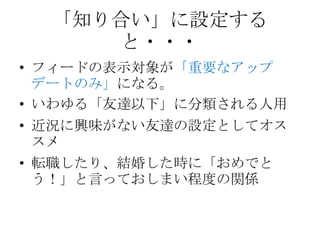 「知り合い」に設定する
     と・・・
• フィードの表示対象が「重要なアップ
  デートのみ」になる。
• いわゆる「友達以下」に分類される人用
• 近況に興味がない友達の設定としてオス
  スメ
• 転職したり、結婚した時に「おめでと
  う！」と言っておしまい程度の関係
 