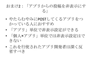 おまけ2：「アプリからの投稿を非表示にす
         る」
• やたらむやみにPOSTしてくるアプリをつ
  かっている人におすすめ
• 「アプリ」単位で非表示設定ができる
• 「個人×アプリ」単位では非表示設定はで
  きない
• これを行使されたアプリ開発者は深く反
  省すべき
 