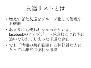 友達リストとは
• 増えすぎた友達をグループ化して管理す
  る機能
• あまりにも使われなかったせいか、
  facebookのアップデートが進むにつれ隅に
  追いやられてしまった不遇な存在
• でも「情報の共有範囲」に神経質な人に
  とっては非常に便利な機能
 