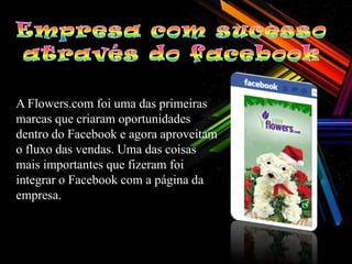 A Flowers.com foi uma das primeiras
marcas que criaram oportunidades
dentro do Facebook e agora aproveitam
o fluxo das vendas. Uma das coisas
mais importantes que fizeram foi
integrar o Facebook com a página da
empresa.
 