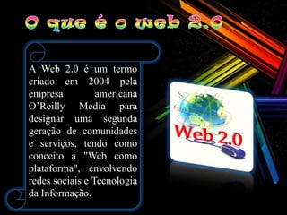 A Web 2.0 é um termo
criado em 2004 pela
empresa          americana
O’Reilly Media para
designar uma segunda
geração de comunidades
e serviços, tendo como
conceito a "Web como
plataforma", envolvendo
redes sociais e Tecnologia
da Informação.
 