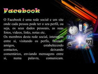 O Facebook é uma rede social e um site
onde cada pessoa pode ter o seu perfil, ou
seja, os seus dados pessoais, as suas
fotos, videos, links, notas etc.
Os membros desta rede social, interagem
entre si, visitando os perfis, fazendo
amigos,                       estabelecendo
contactos,                         deixando
comentários, enviando mensagens entre
si,     numa      palavra,       comunicam.
 