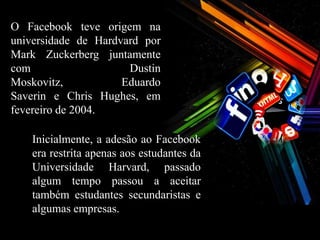 O Facebook teve origem na
universidade de Hardvard por
Mark Zuckerberg juntamente
com                   Dustin
Moskovitz,           Eduardo
Saverin e Chris Hughes, em
fevereiro de 2004.

    Inicialmente, a adesão ao Facebook
    era restrita apenas aos estudantes da
    Universidade Harvard, passado
    algum tempo passou a aceitar
    também estudantes secundaristas e
    algumas empresas.
 