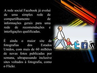 A rede social Facebook já evolui
de uma simples rede de
compartilhamento             de
informações gerais para uma
rede de recomendações e
interligações qualificadas.

É ainda o maior site de
fotografias      dos       Estados
Unidos, com mais de 60 milhões
de novas fotos publicadas por
semana, ultrapassando inclusive
sites voltados à fotografia, como
o Flickr.
 